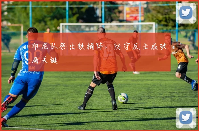 印尼队祭出铁桶阵，防守反击成破局关键