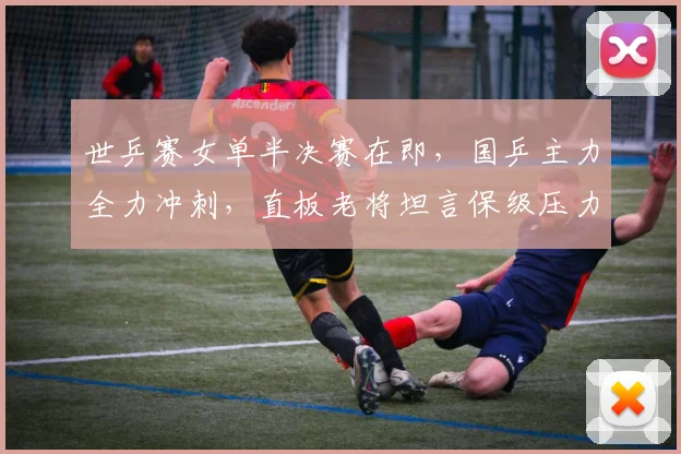 世乒赛女单半决赛在即，国乒主力全力冲刺，直板老将坦言保级压力不容松懈