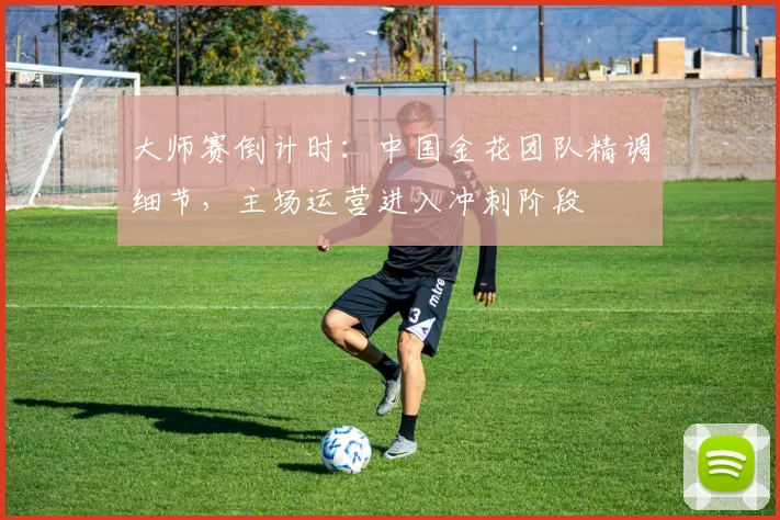 大师赛倒计时：中国金花团队精调细节，主场运营进入冲刺阶段