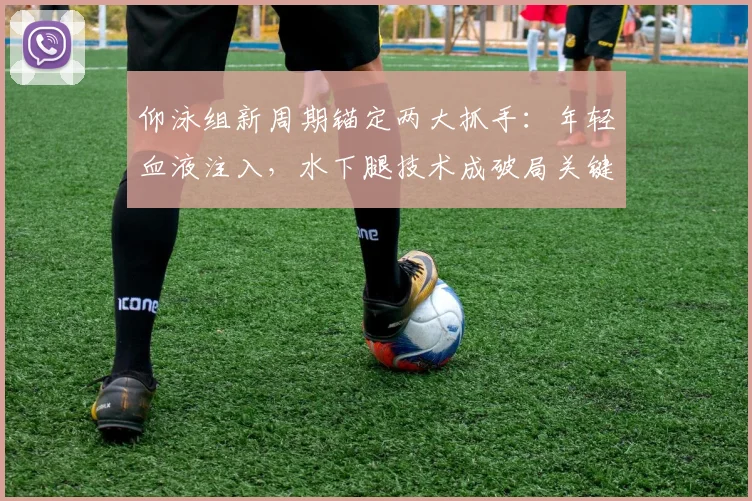 仰泳组新周期锚定两大抓手：年轻血液注入，水下腿技术成破局关键