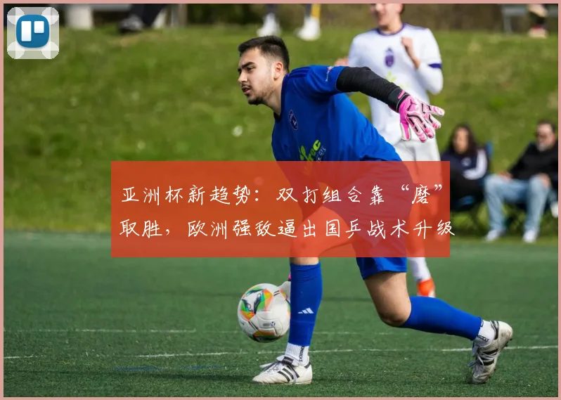 亚洲杯新趋势：双打组合靠“磨”取胜，欧洲强敌逼出国乒战术升级