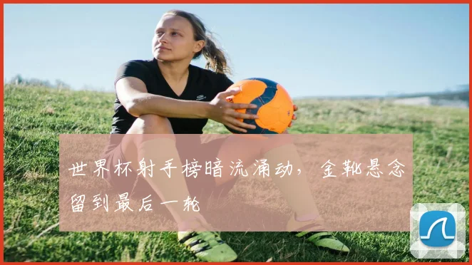 世界杯射手榜暗流涌动，金靴悬念留到最后一轮