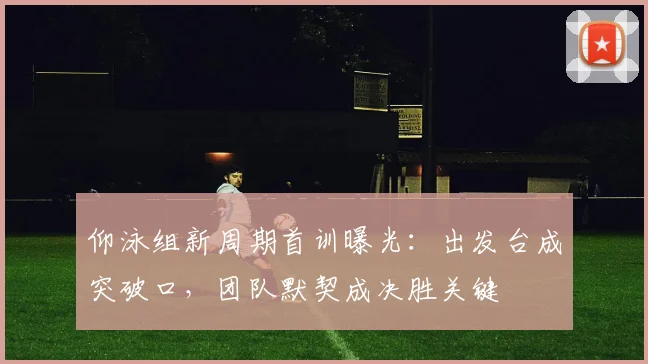 仰泳组新周期首训曝光：出发台成突破口，团队默契成决胜关键