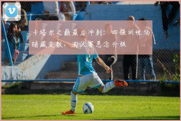 卡塔尔之巅最后冲刺：四强训练场暗藏变数，淘汰赛悬念升级