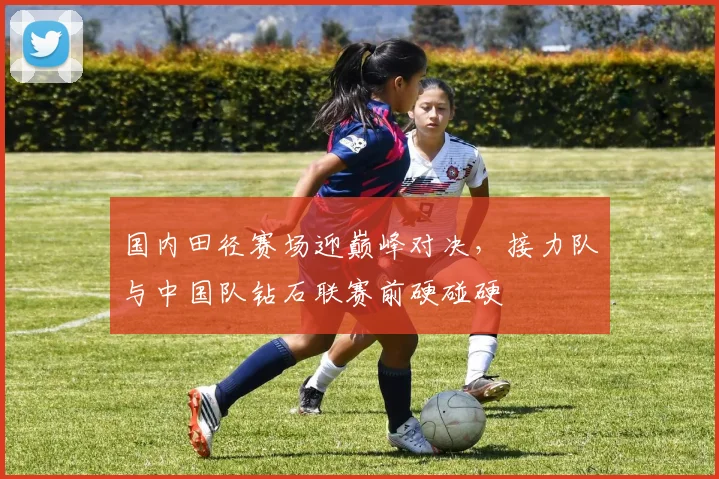 国内田径赛场迎巅峰对决，接力队与中国队钻石联赛前硬碰硬