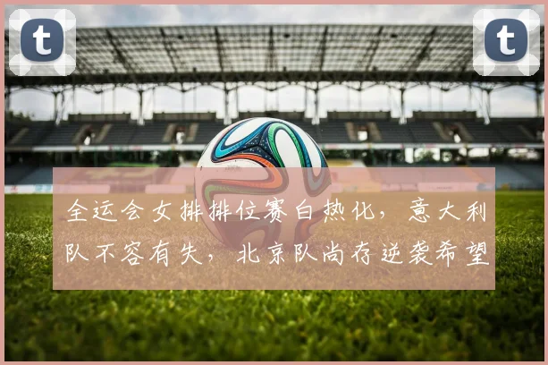 全运会女排排位赛白热化，意大利队不容有失，北京队尚存逆袭希望