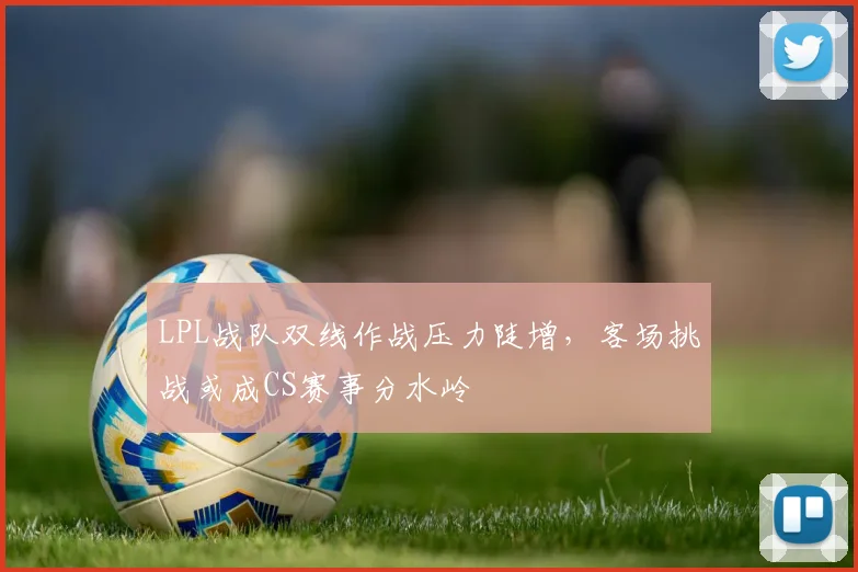 LPL战队双线作战压力陡增，客场挑战或成CS赛事分水岭