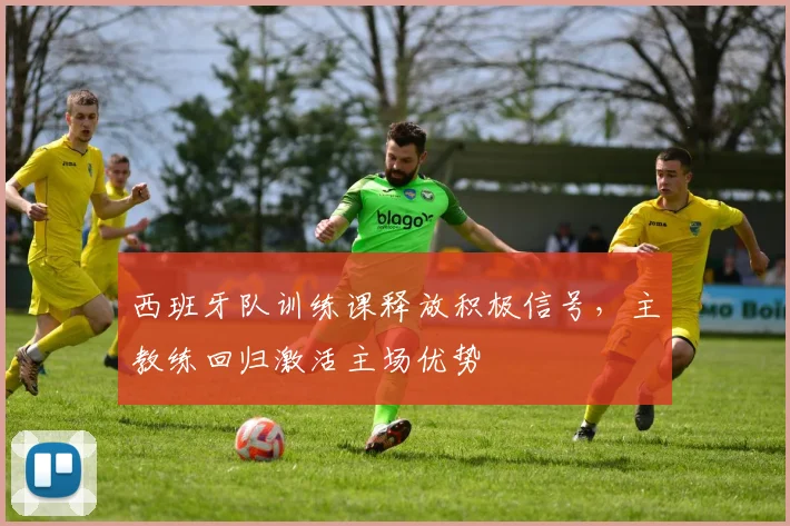 西班牙队训练课释放积极信号，主教练回归激活主场优势