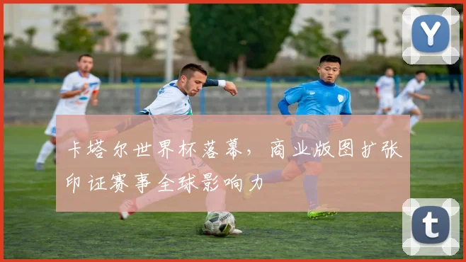 卡塔尔世界杯落幕，商业版图扩张印证赛事全球影响力