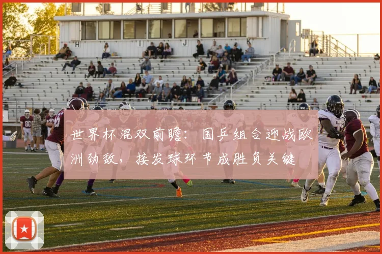 世界杯混双前瞻：国乒组合迎战欧洲劲敌，接发球环节成胜负关键
