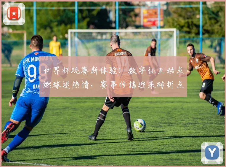 世界杯观赛新体验：数字化互动点燃球迷热情，赛事传播迎来转折点