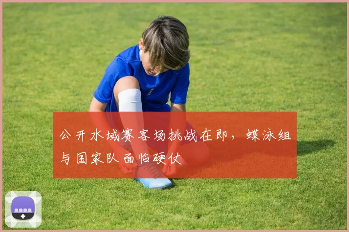 公开水域赛客场挑战在即，蝶泳组与国家队面临硬仗