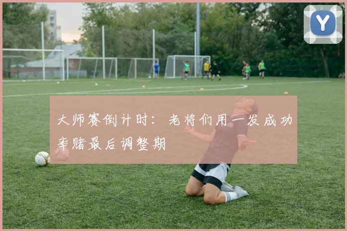 大师赛倒计时：老将们用一发成功率赌最后调整期