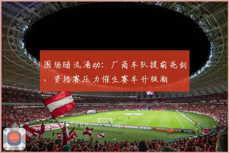 围场暗流涌动：厂商车队提前亮剑，资格赛压力催生赛车升级潮