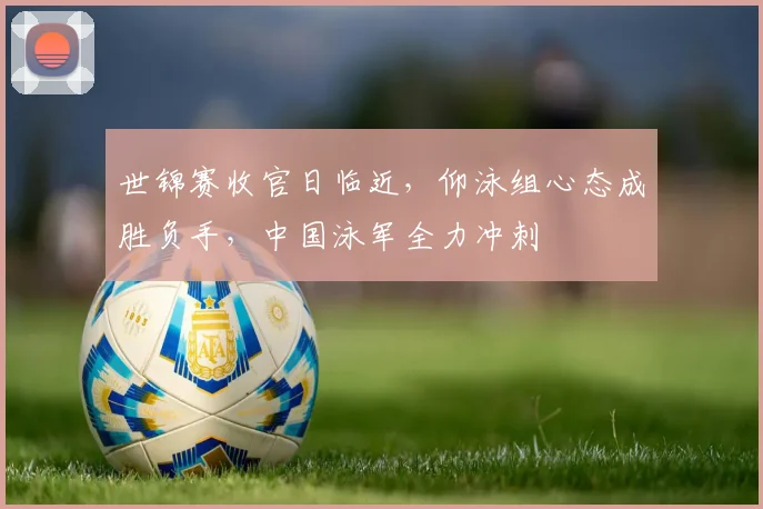 世锦赛收官日临近，仰泳组心态成胜负手，中国泳军全力冲刺