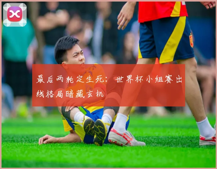 最后两轮定生死：世界杯小组赛出线格局暗藏玄机