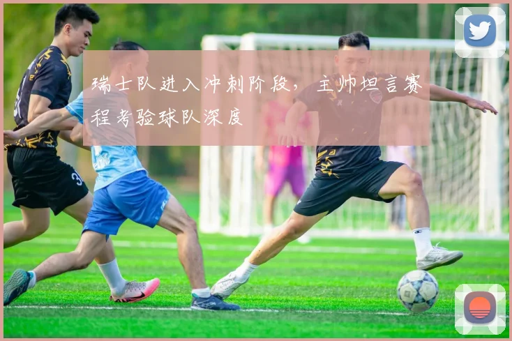 瑞士队进入冲刺阶段，主帅坦言赛程考验球队深度