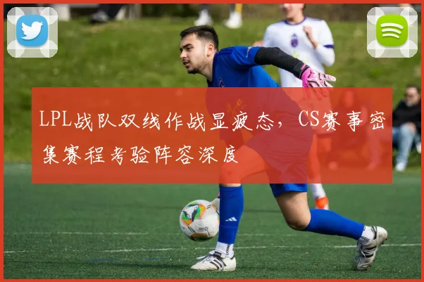 LPL战队双线作战显疲态，CS赛事密集赛程考验阵容深度