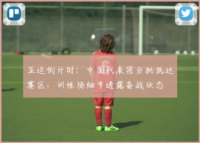 亚运倒计时：中国代表团分批抵达赛区，训练场细节透露备战状态