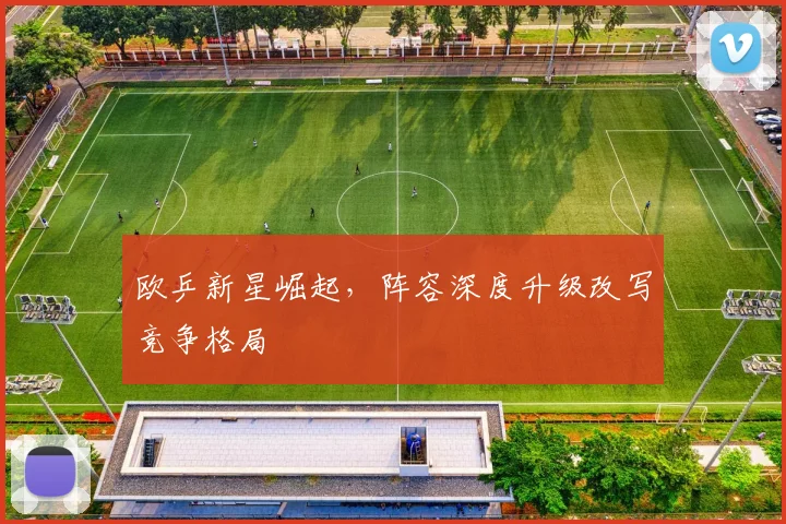 欧乒新星崛起，阵容深度升级改写竞争格局