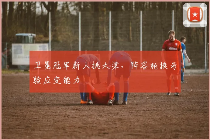 卫冕冠军新人挑大梁，阵容轮换考验应变能力