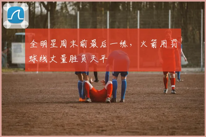 全明星周末前最后一练，火箭用罚球线丈量胜负天平