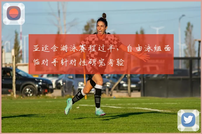 亚运会游泳赛程过半，自由泳组面临对手针对性研究考验