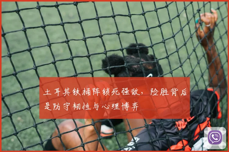 土耳其铁桶阵锁死强敌，险胜背后是防守韧性与心理博弈