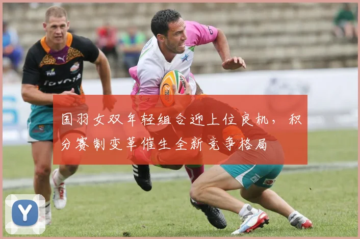 国羽女双年轻组合迎上位良机，积分赛制变革催生全新竞争格局