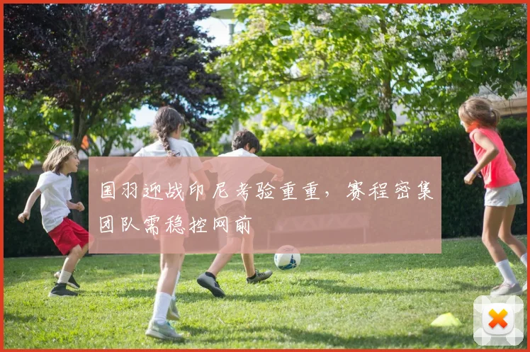 国羽迎战印尼考验重重，赛程密集团队需稳控网前