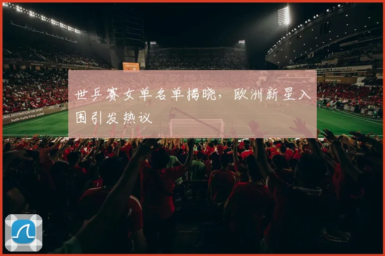 世乒赛女单名单揭晓，欧洲新星入围引发热议