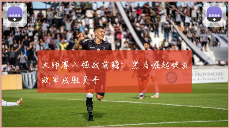大师赛八强战前瞻：黑马崛起破发效率成胜负手