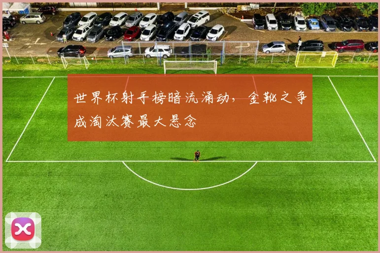 世界杯射手榜暗流涌动，金靴之争成淘汰赛最大悬念