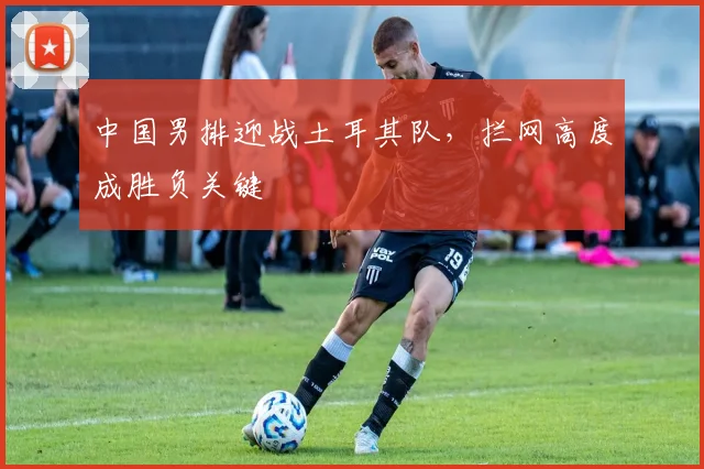 中国男排迎战土耳其队，拦网高度成胜负关键