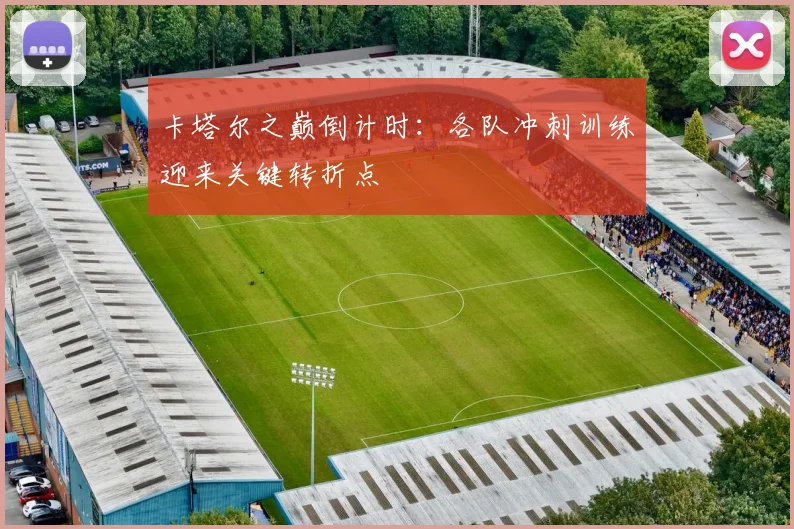 卡塔尔之巅倒计时：各队冲刺训练迎来关键转折点
