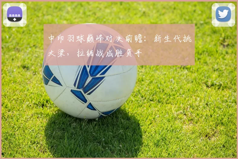 中印羽球巅峰对决前瞻：新生代挑大梁，拉锯战成胜负手