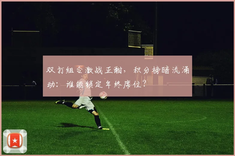 双打组合激战正酣，积分榜暗流涌动：谁能锁定年终席位？