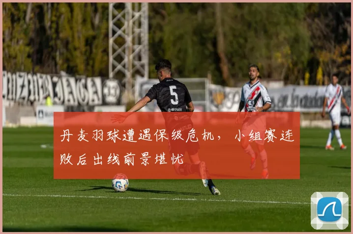 丹麦羽球遭遇保级危机，小组赛连败后出线前景堪忧