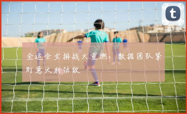 全运会女排战火重燃，数据团队紧盯意大利劲敌