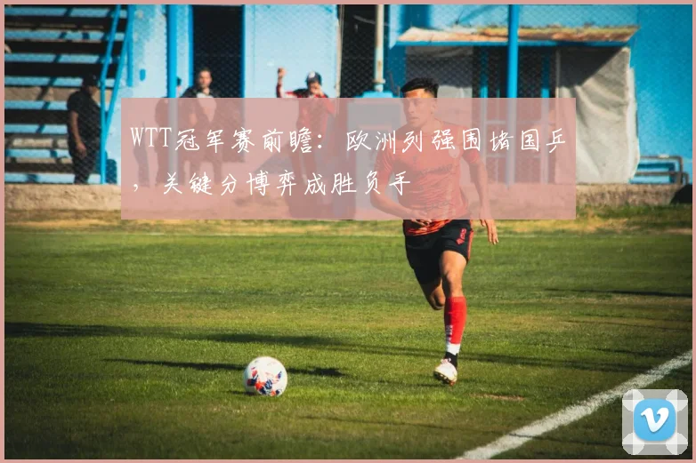 WTT冠军赛前瞻：欧洲列强围堵国乒，关键分博弈成胜负手