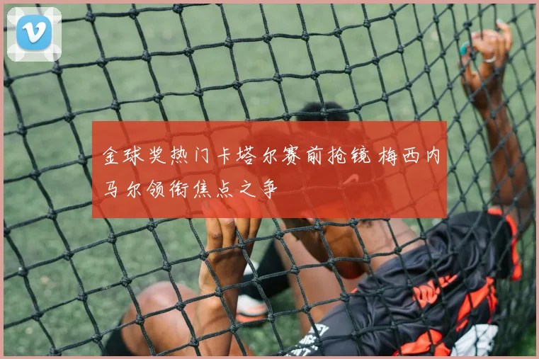 金球奖热门卡塔尔赛前抢镜 梅西内马尔领衔焦点之争