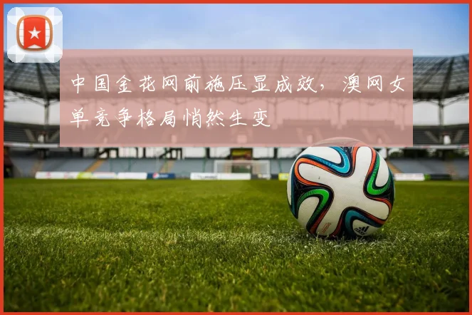 中国金花网前施压显成效，澳网女单竞争格局悄然生变