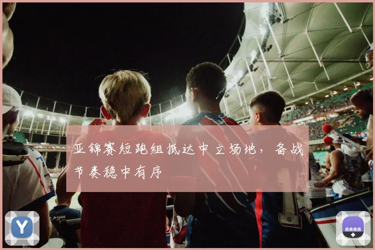 亚锦赛短跑组抵达中立场地，备战节奏稳中有序