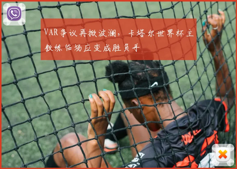 VAR争议再掀波澜，卡塔尔世界杯主教练临场应变成胜负手