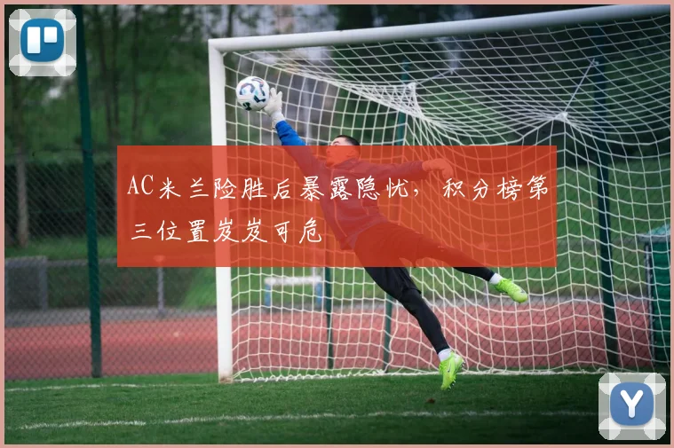 AC米兰险胜后暴露隐忧，积分榜第三位置岌岌可危