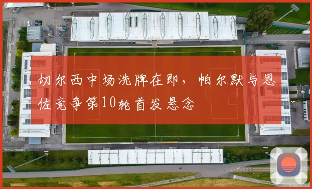切尔西中场洗牌在即，帕尔默与恩佐竞争第10轮首发悬念