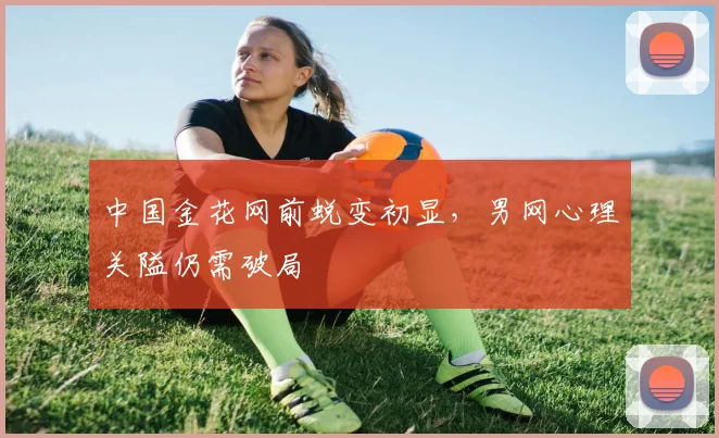 中国金花网前蜕变初显，男网心理关隘仍需破局