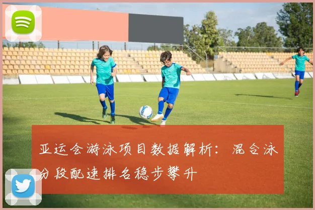 亚运会游泳项目数据解析：混合泳分段配速排名稳步攀升