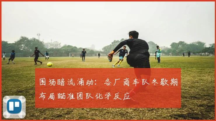 围场暗流涌动：各厂商车队冬歇期布局瞄准团队化学反应