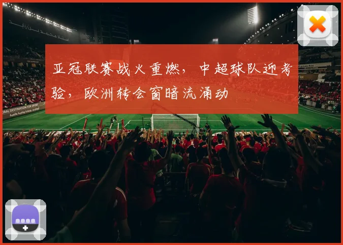 亚冠联赛战火重燃，中超球队迎考验，欧洲转会窗暗流涌动